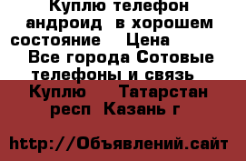 Куплю телефон андроид, в хорошем состояние  › Цена ­ 1 000 - Все города Сотовые телефоны и связь » Куплю   . Татарстан респ.,Казань г.